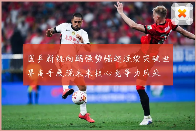 国乒新锐向鹏强势崛起连续突破世界高手展现未来核心竞争力风采
