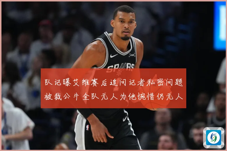 队记曝艾维赛后追问记者私密问题被裁公牛全队无人为他惋惜仍无人成长观察