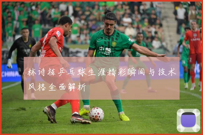 林诗栋乒乓球生涯精彩瞬间与技术风格全面解析