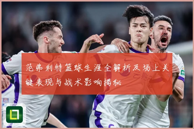范弗利特篮球生涯全解析及场上关键表现与战术影响揭秘