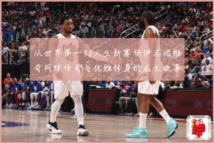 从世界第一到人生新赛场伊万诺维奇网球传奇与优雅转身的成长故事