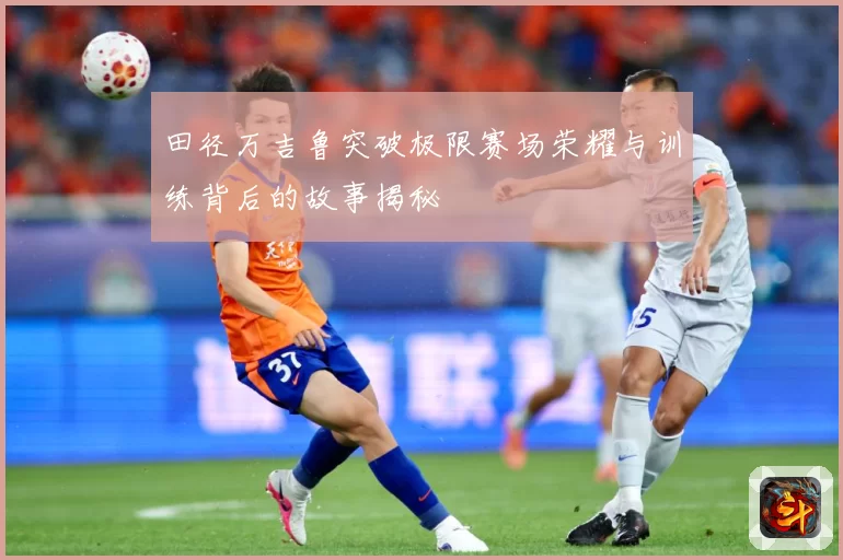 田径万吉鲁突破极限赛场荣耀与训练背后的故事揭秘