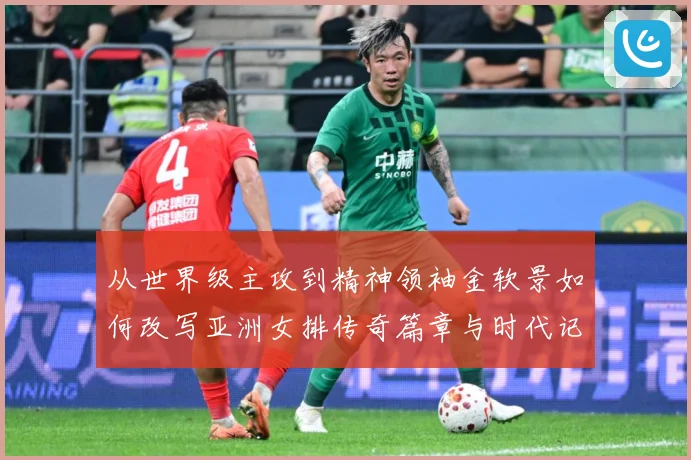 从世界级主攻到精神领袖金软景如何改写亚洲女排传奇篇章与时代记成长观察