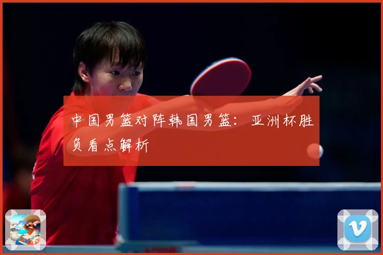 中国男篮对阵韩国男篮：亚洲杯胜负看点解析