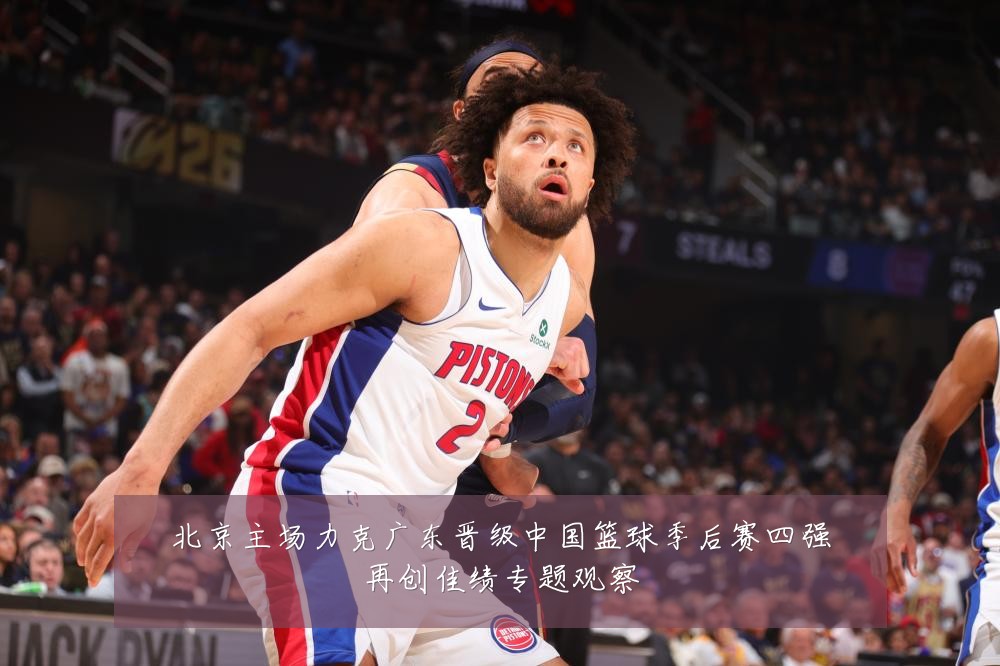 北京主场力克广东晋级中国篮球季后赛四强再创佳绩专题观察